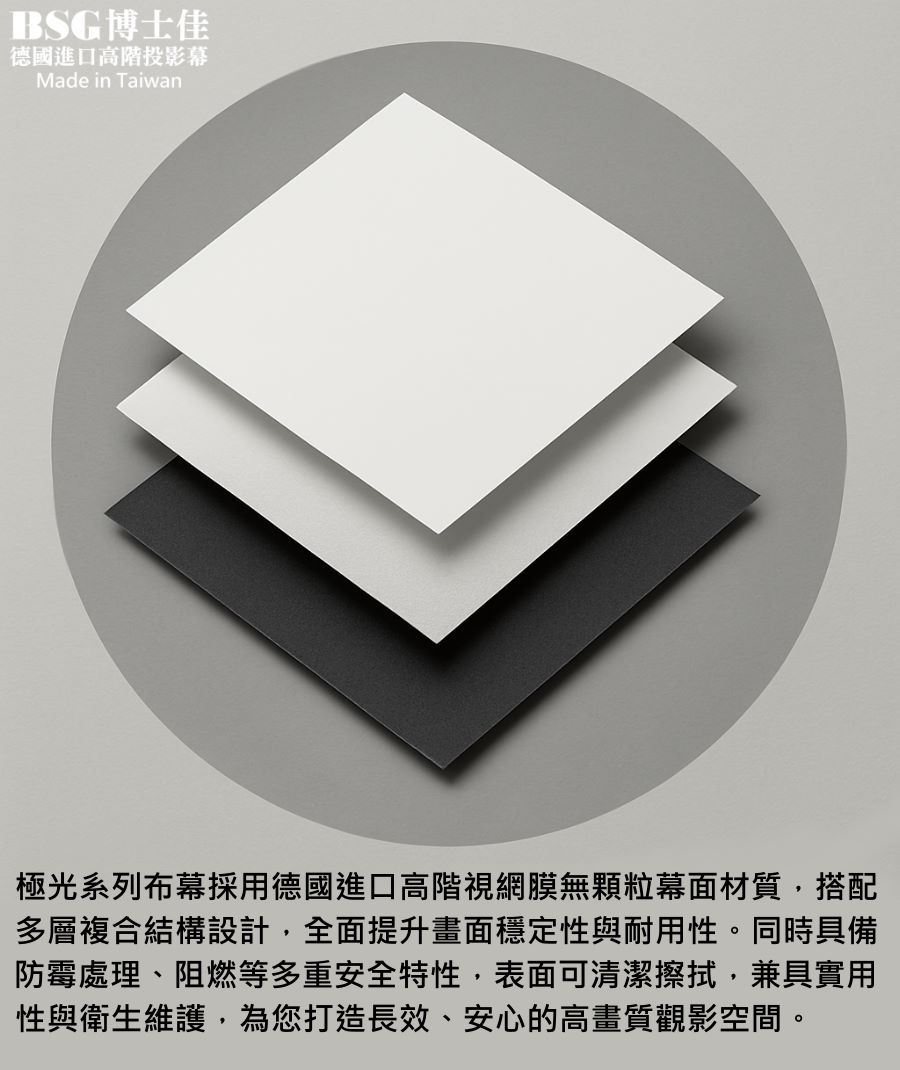 BSG博士佳極光系列布幕,採用德國進口高階視網膜無顆粒幕面材質,搭配多層複合結構設計,全面提升平整度、穩定性與耐用性。表面具備防黴抗菌、防塵防潮與阻燃特性,兼具實用性與安全性。高畫質還原能力可真實呈現4K、8K細膩影像,並支援長效清潔維護,確保長期使用如新。台灣製造世界級品牌,享有3年完美保固,是高端家庭劇院、商務簡報與專業展示的最佳選擇。若有施工估價或特殊尺寸訂製需求請洽:06-2036972 或加 LINE ID:895689200 詢問。