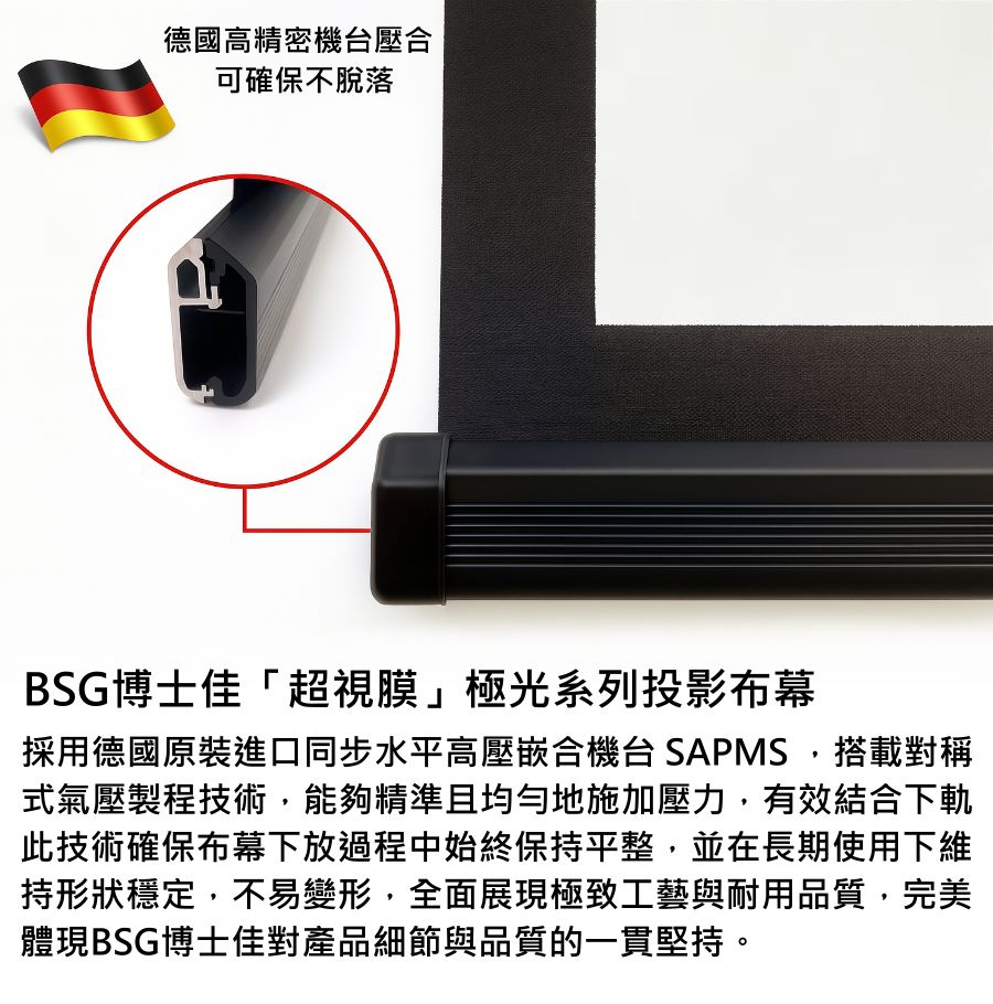 BSG博士佳「超視膜」極光系列投影布幕,採用德國原裝進口同步水平高壓複合機台 SAPMS 製程,搭載對稱式氣壓壓合技術,確保幕布自始至終維持極致平整。此工藝能有效避免長期使用下產生變形或鬆脫,展現穩定耐用的專業品質。搭配精細外觀與堅固結構,不僅呈現細膩畫質,更體現對每一個細節的堅持。台灣製造世界級品牌,享有3年完美保固。若有施工估價或特殊尺寸訂製需求請洽:06-2036972 或加 LINE ID:895689200 詢問。